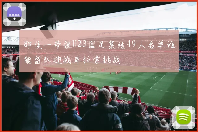 邵佳一带领U23国足集结49人名单谁能留队迎战库拉索挑战