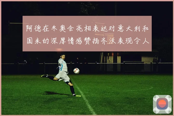 阿德在冬奥会亮相表达对意大利和国米的深厚情感赞扬齐沃表现令人惊喜