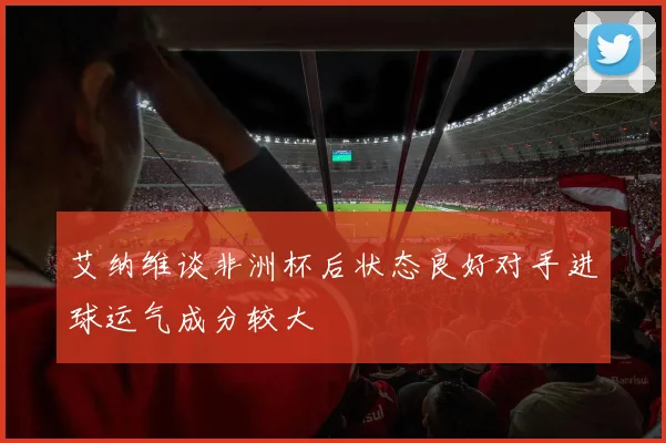 艾纳维谈非洲杯后状态良好对手进球运气成分较大