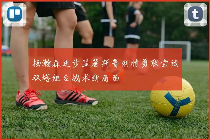 杨瀚森进步显著斯普利特勇敢尝试双塔组合战术新局面