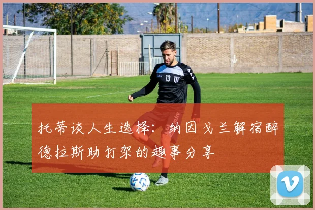 托蒂谈人生选择：纳因戈兰解宿醉德拉斯助打架的趣事分享