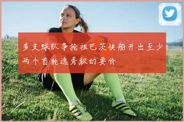 多支球队争抢祖巴茨快船开出至少两个首轮选秀权的要价