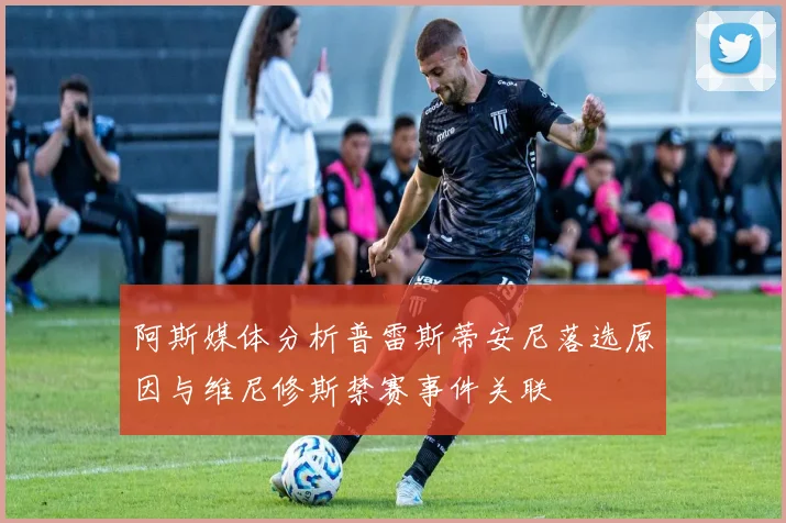 阿斯媒体分析普雷斯蒂安尼落选原因与维尼修斯禁赛事件关联