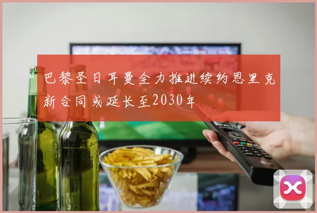 巴黎圣日耳曼全力推进续约恩里克新合同或延长至2030年