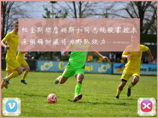 帕金斯称詹姆斯如同总统般掌控未来明确知道将为哪队效力