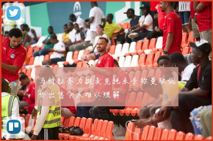 马特拉齐力挺麦克托米奈称曼联低价出售令人难以理解