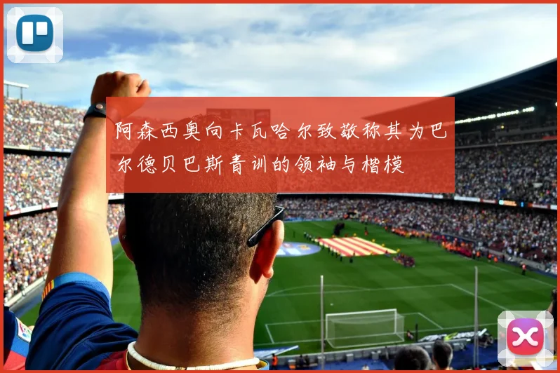 阿森西奥向卡瓦哈尔致敬称其为巴尔德贝巴斯青训的领袖与楷模