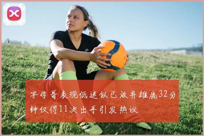 字母哥表现低迷似已放弃雄鹿32分钟仅得11次出手引发热议