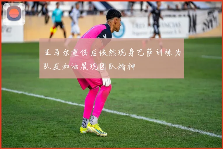 亚马尔重伤后依然现身巴萨训练为队友加油展现团队精神
