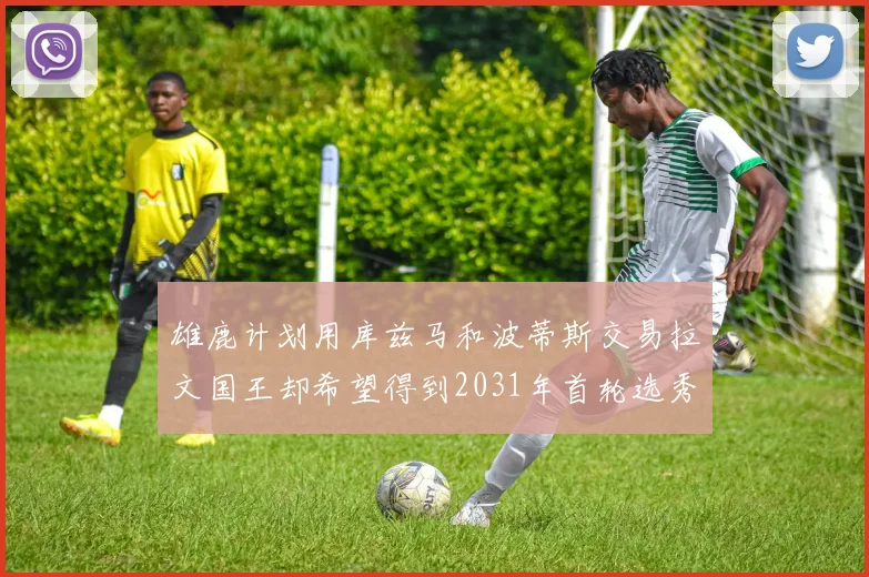雄鹿计划用库兹马和波蒂斯交易拉文国王却希望得到2031年首轮选秀权